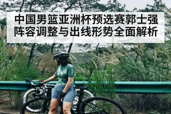 中国男篮亚洲杯预选赛郭士强阵容调整与出线形势全面解析